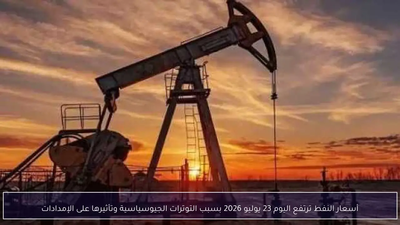 أسعار النفط ترتفع اليوم 23 يوليو 2026 بسبب التوترات الجيوسياسية وتأثيرها على الإمدادات