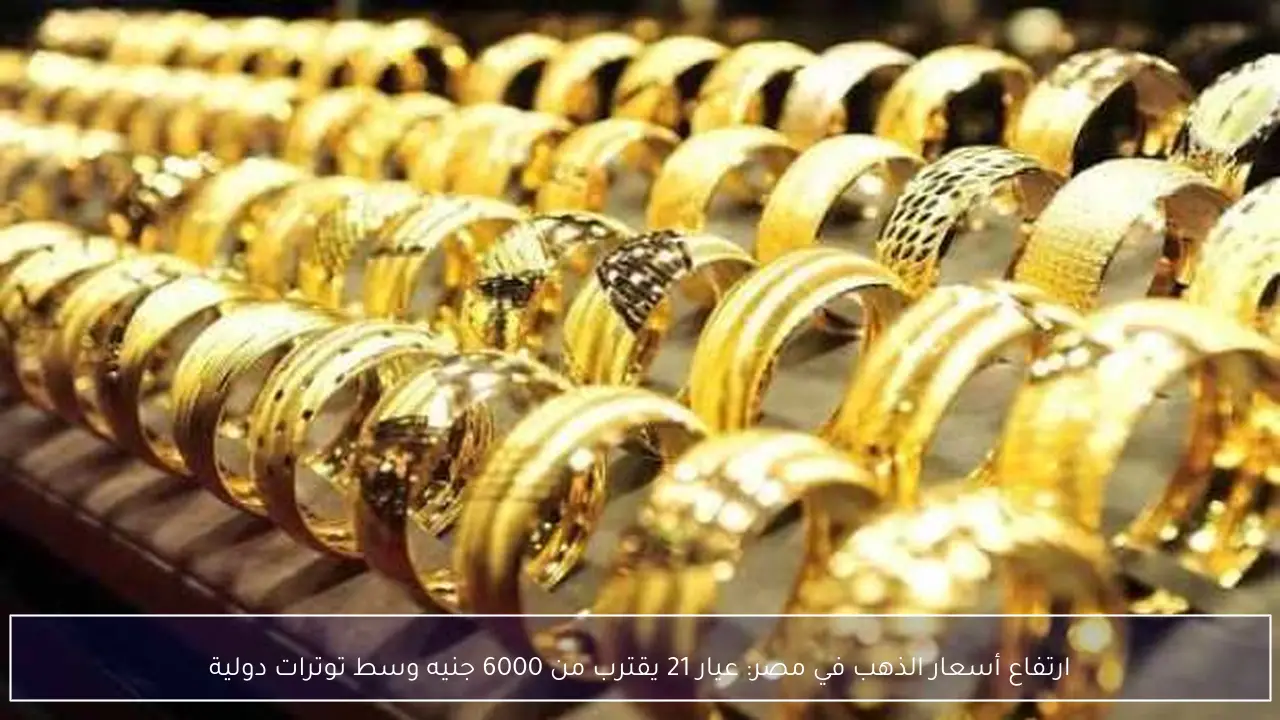 ارتفاع أسعار الذهب في مصر: عيار 21 يقترب من 6000 جنيه وسط توترات دولية