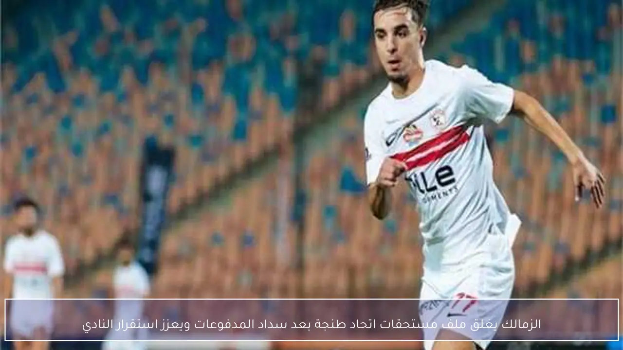 الزمالك يغلق ملف مستحقات اتحاد طنجة بعد سداد المدفوعات ويعزز استقرار النادي