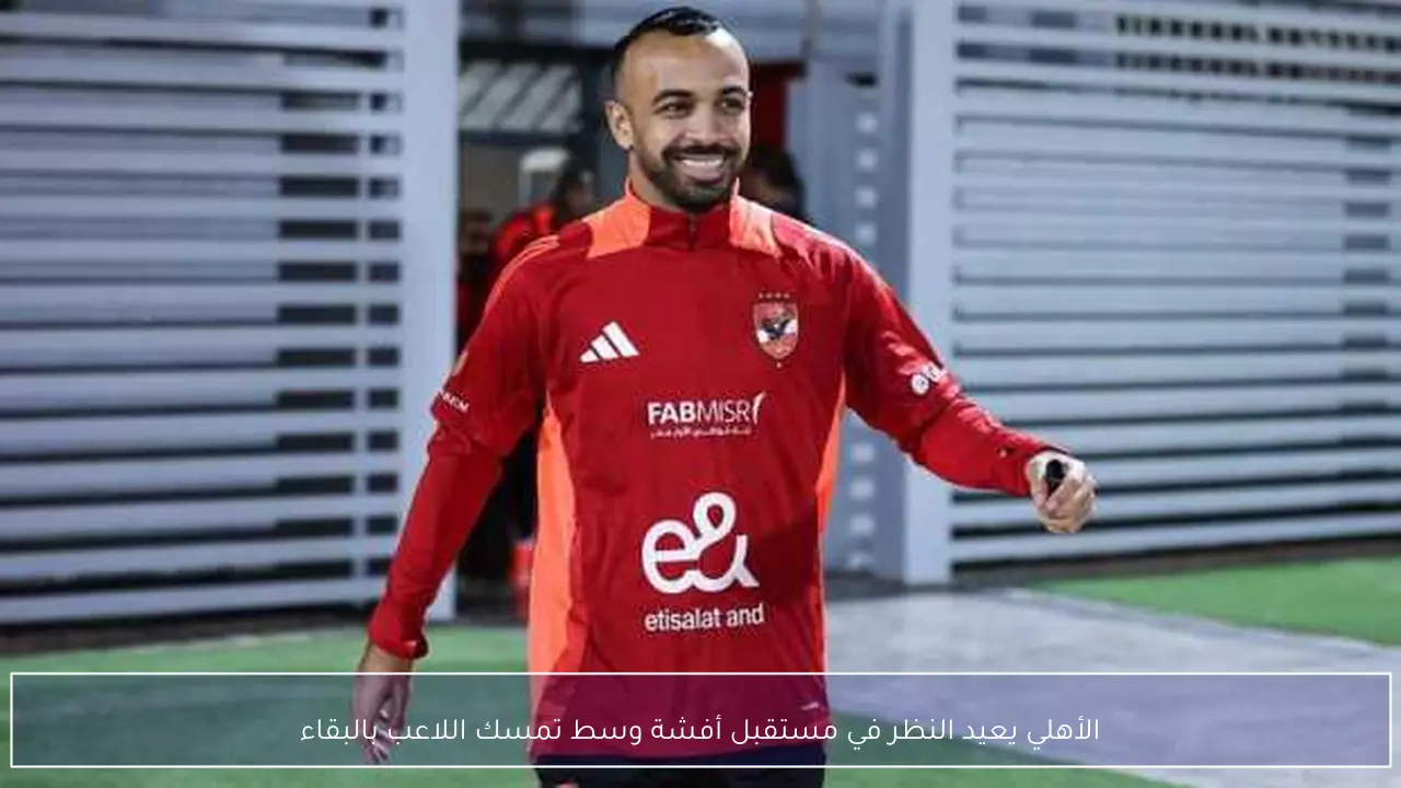 الأهلي يعيد النظر في مستقبل أفشة وسط تمسك اللاعب بالبقاء