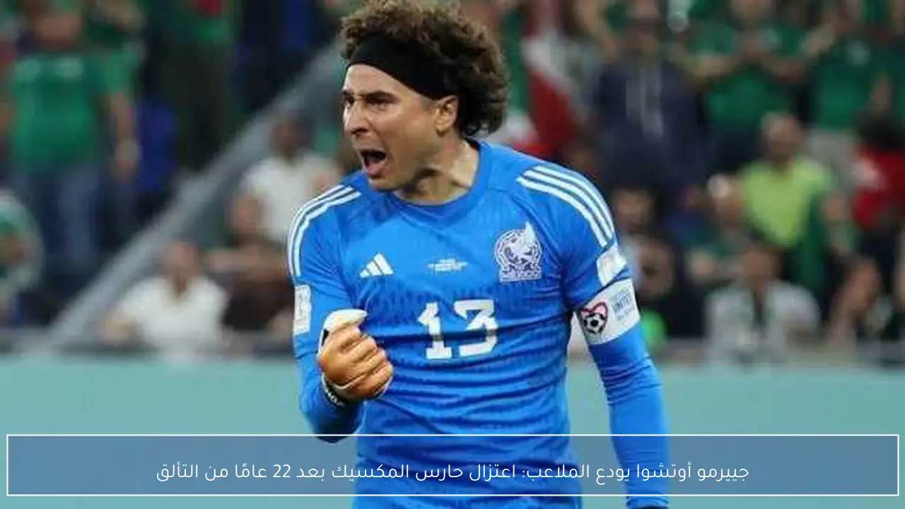 جييرمو أوتشوا يودع الملاعب: اعتزال حارس المكسيك بعد 22 عامًا من التألق