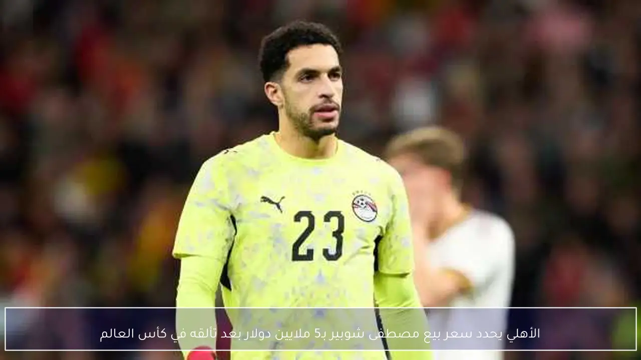 الأهلي يحدد سعر بيع مصطفى شوبير بـ5 ملايين دولار بعد تألقه في كأس العالم