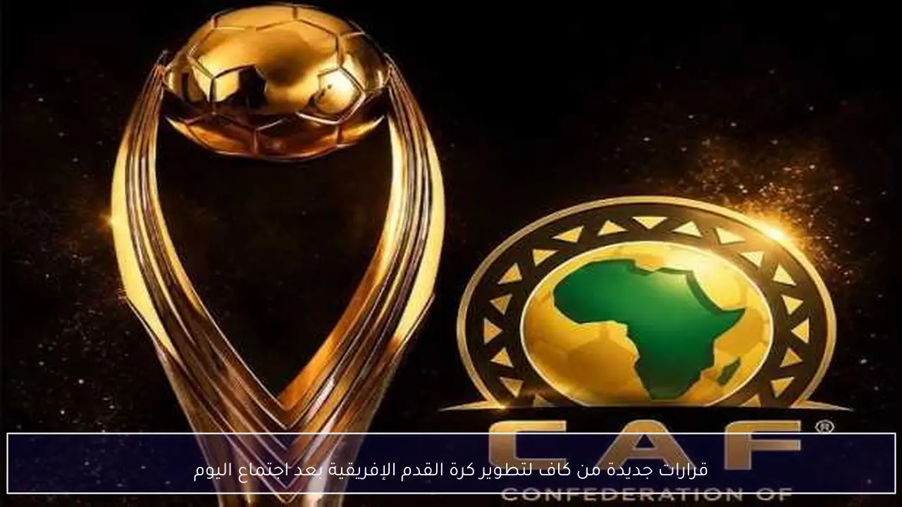 قرارات جديدة من كاف لتطوير كرة القدم الإفريقية بعد اجتماع اليوم