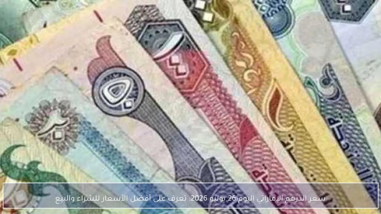 سعر الدرهم الإماراتي اليوم 26 يوليو 2026: تعرف على أفضل الأسعار للشراء والبيع