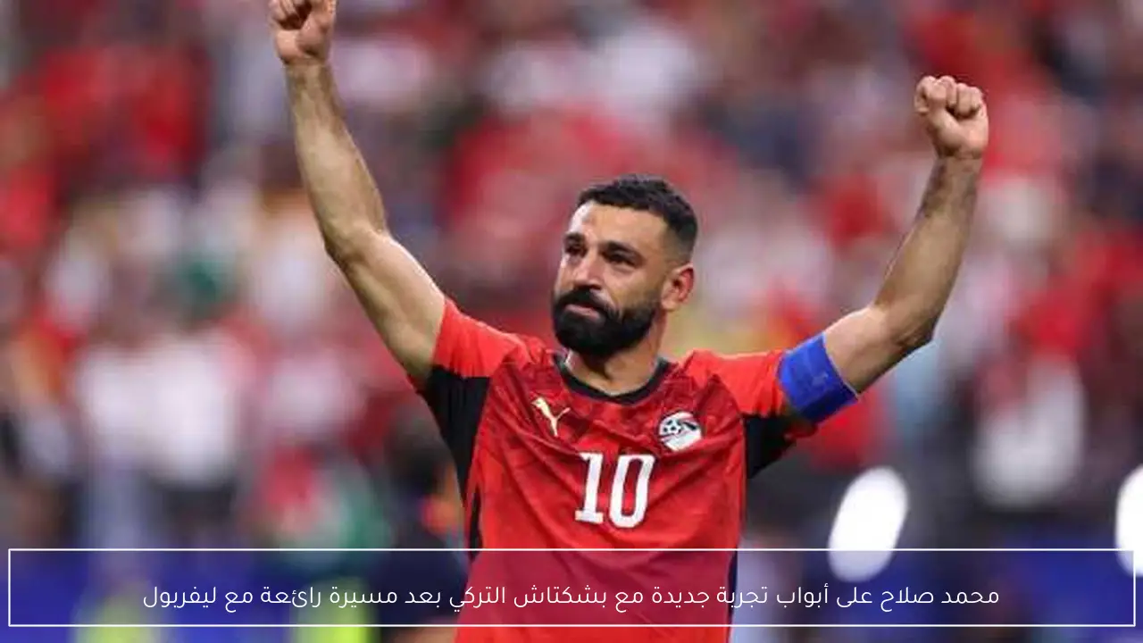 محمد صلاح على أبواب تجربة جديدة مع بشكتاش التركي بعد مسيرة رائعة مع ليفربول