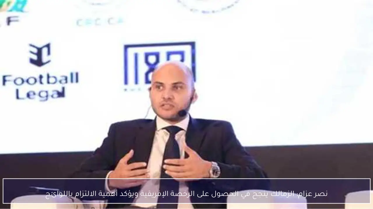 نصر عزام: الزمالك ينجح في الحصول على الرخصة الإفريقية ويؤكد أهمية الالتزام باللوائح