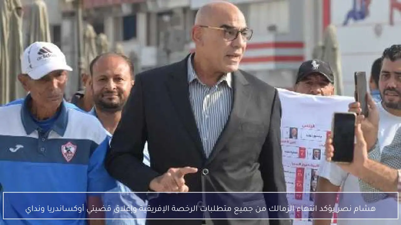 هشام نصر يؤكد انتهاء الزمالك من جميع متطلبات الرخصة الإفريقية وإغلاق قضيتي أوكساندريا ونداي